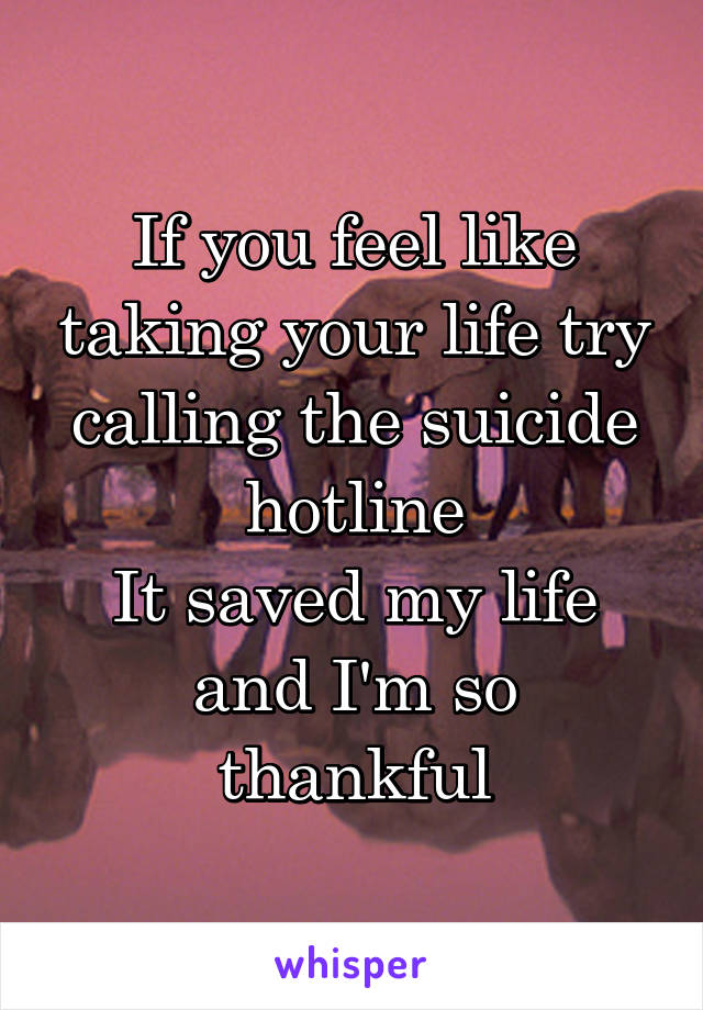 If you feel like taking your life try calling the suicide hotline
It saved my life and I'm so thankful