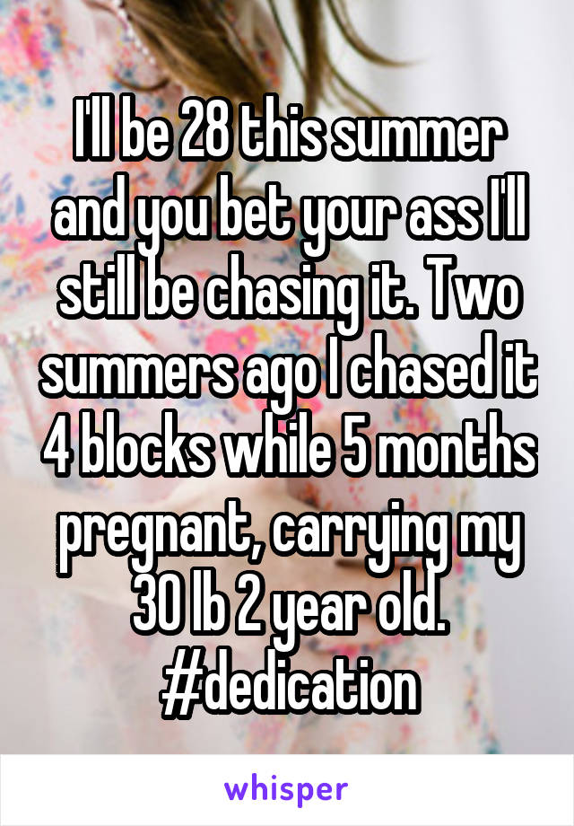 I'll be 28 this summer and you bet your ass I'll still be chasing it. Two summers ago I chased it 4 blocks while 5 months pregnant, carrying my 30 lb 2 year old. #dedication