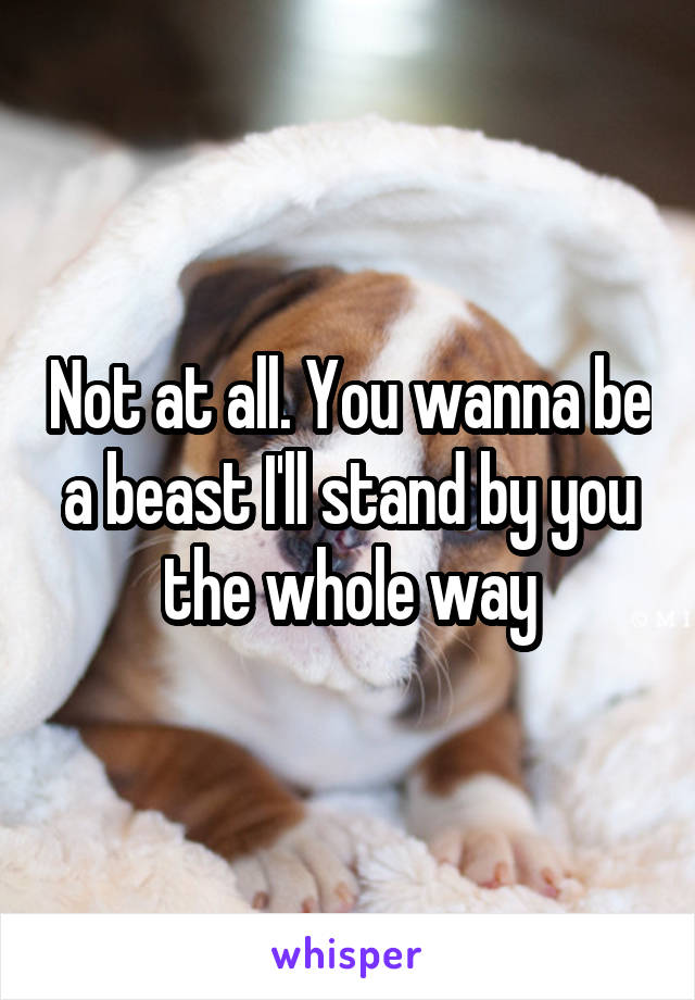 Not at all. You wanna be a beast I'll stand by you the whole way