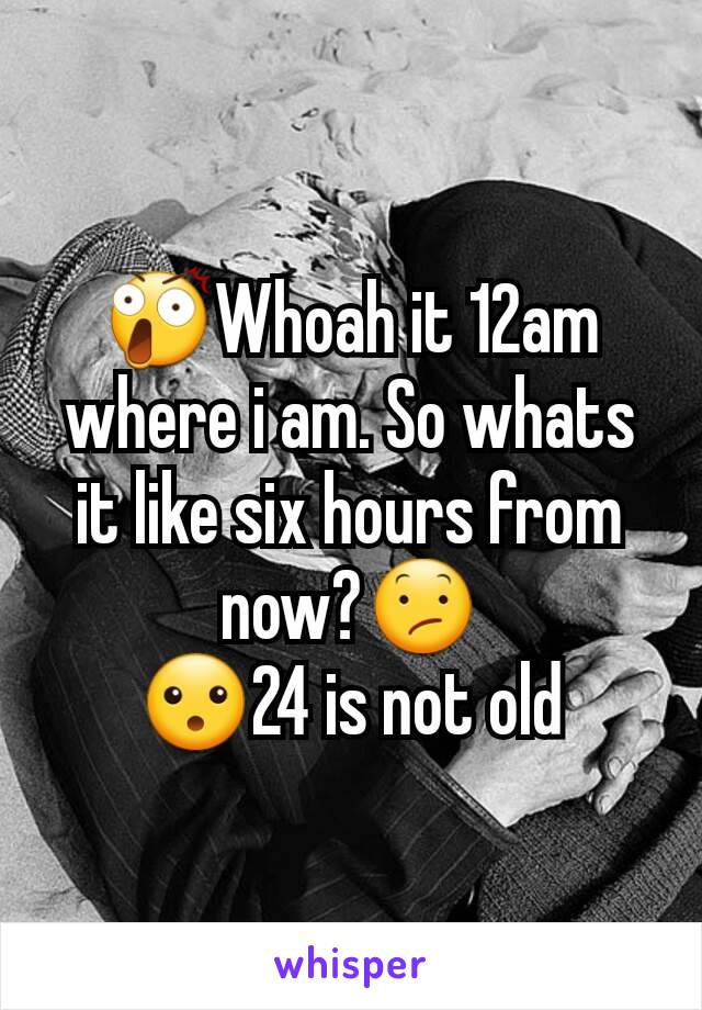 😲Whoah it 12am where i am. So whats it like six hours from now?😕
😮24 is not old