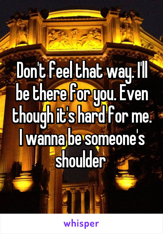 Don't feel that way. I'll be there for you. Even though it's hard for me. I wanna be someone's shoulder 