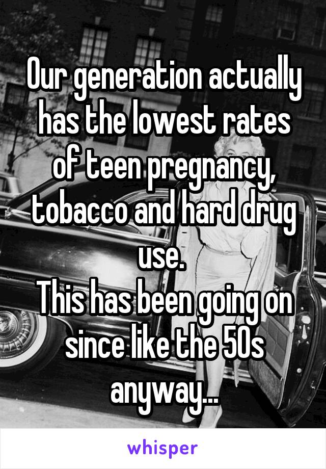 Our generation actually has the lowest rates of teen pregnancy, tobacco and hard drug use. 
This has been going on since like the 50s anyway...