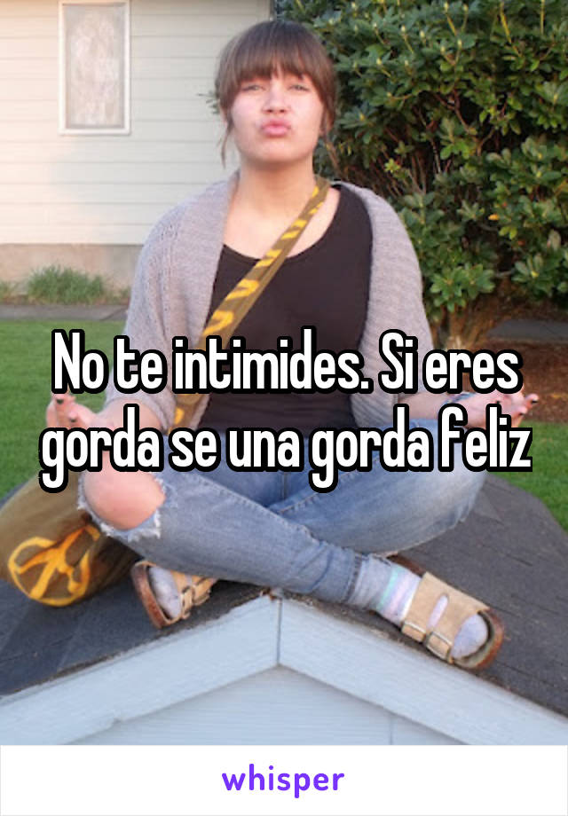 No te intimides. Si eres gorda se una gorda feliz