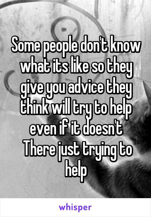 Some people don't know what its like so they give you advice they think will try to help even if it doesn't
 There just trying to help