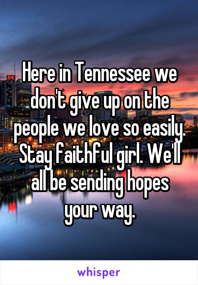 Here in Tennessee we don't give up on the people we love so easily. Stay faithful girl. We'll all be sending hopes your way.