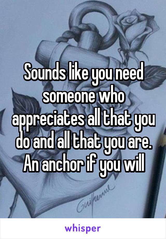Sounds like you need someone who appreciates all that you do and all that you are. An anchor if you will