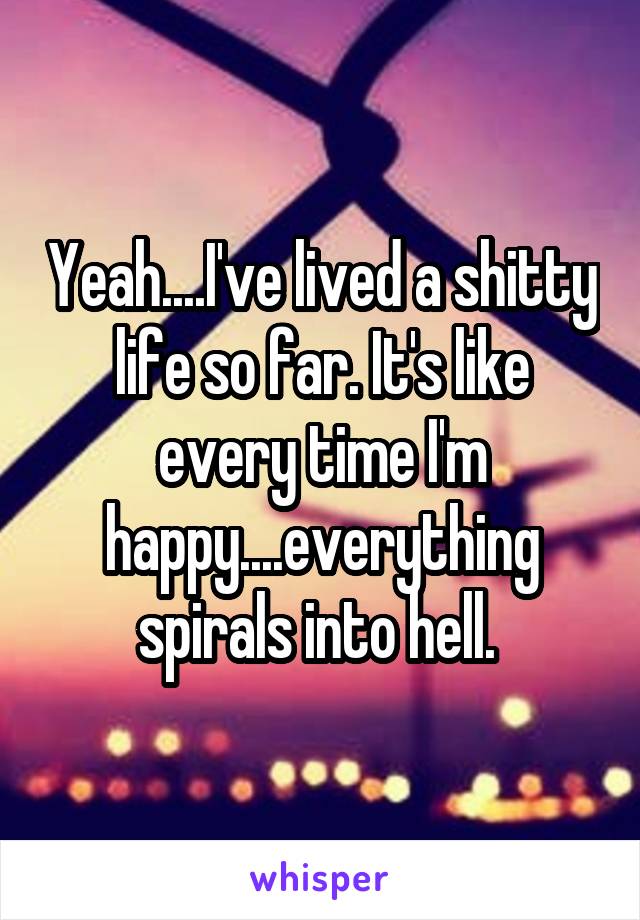 Yeah....I've lived a shitty life so far. It's like every time I'm happy....everything spirals into hell. 