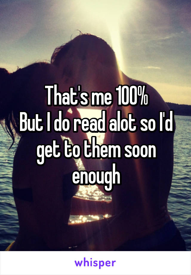 That's me 100%
But I do read alot so I'd get to them soon enough