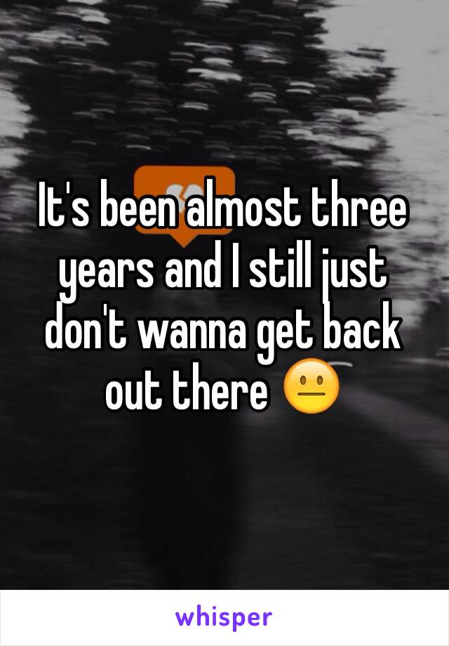 It's been almost three years and I still just don't wanna get back out there 😐