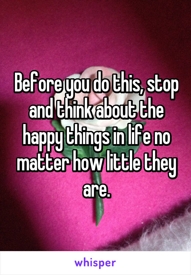 Before you do this, stop and think about the happy things in life no matter how little they are.