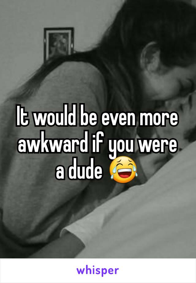 It would be even more awkward if you were a dude 😂