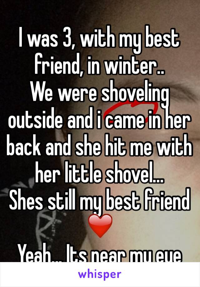 I was 3, with my best friend, in winter..
We were shoveling outside and i came in her back and she hit me with her little shovel... 
Shes still my best friend ❤️
Yeah... Its near my eye