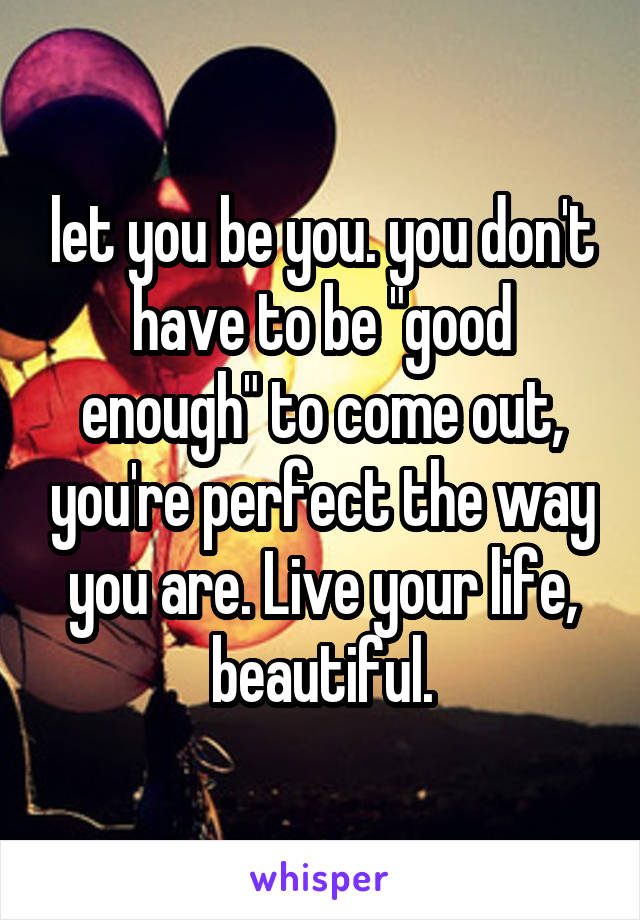 let you be you. you don't have to be "good enough" to come out, you're perfect the way you are. Live your life, beautiful.