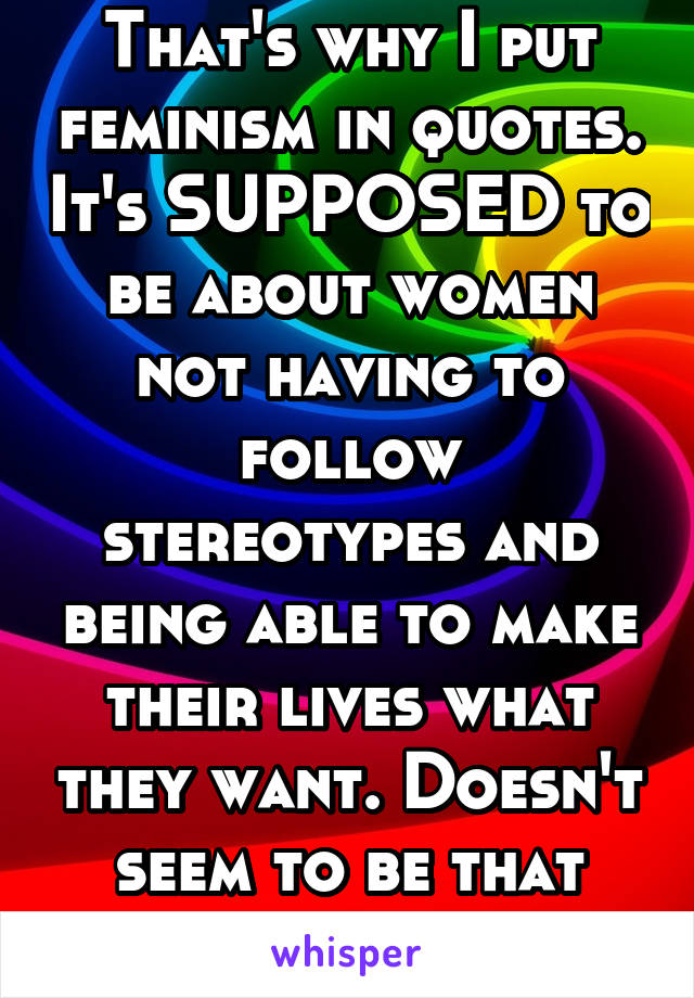 That's why I put feminism in quotes. It's SUPPOSED to be about women not having to follow stereotypes and being able to make their lives what they want. Doesn't seem to be that way anymore.