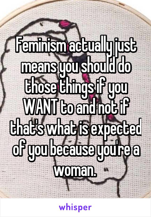 Feminism actually just means you should do those things if you WANT to and not if that's what is expected of you because you're a woman. 
