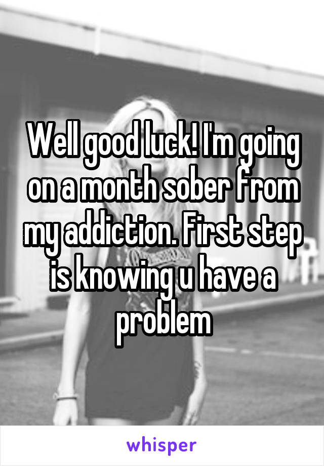 Well good luck! I'm going on a month sober from my addiction. First step is knowing u have a problem