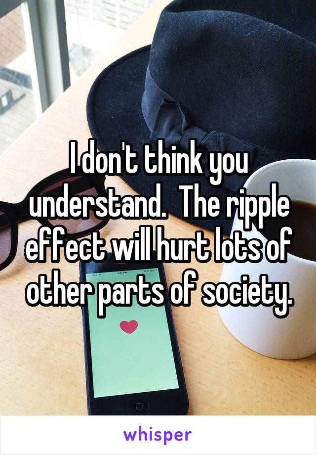 I don't think you understand.  The ripple effect will hurt lots of other parts of society.