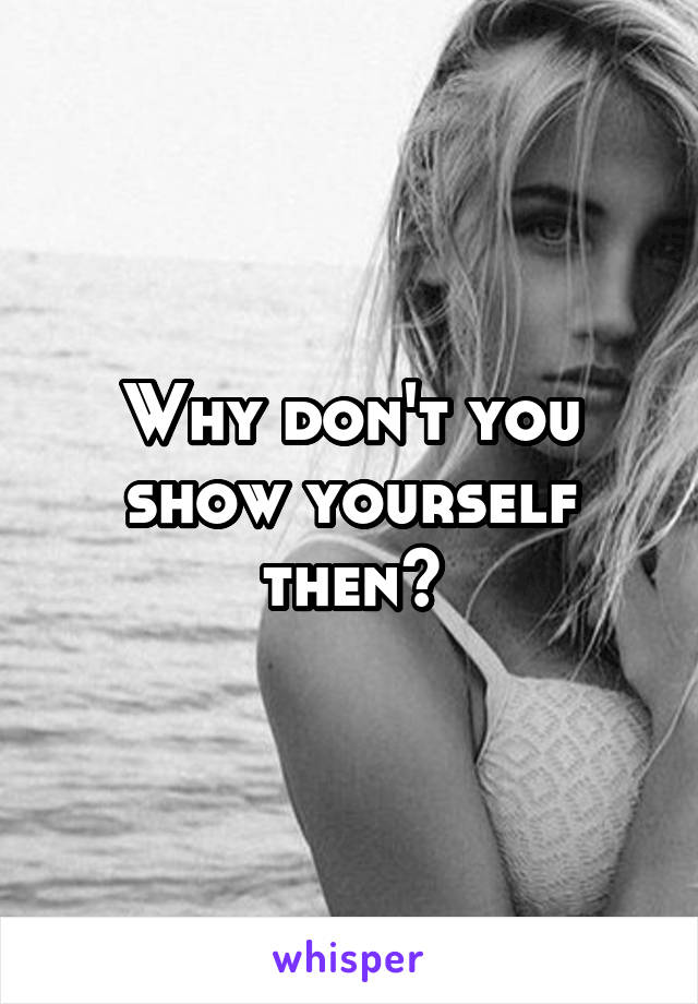 Why don't you
show yourself
then?