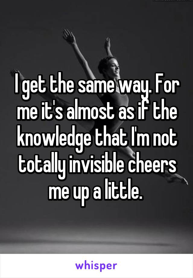 I get the same way. For me it's almost as if the knowledge that I'm not totally invisible cheers me up a little. 