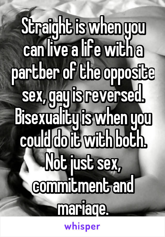 Straight is when you can live a life with a partber of the opposite sex, gay is reversed. Bisexuality is when you could do it with both. Not just sex, commitment and mariage.