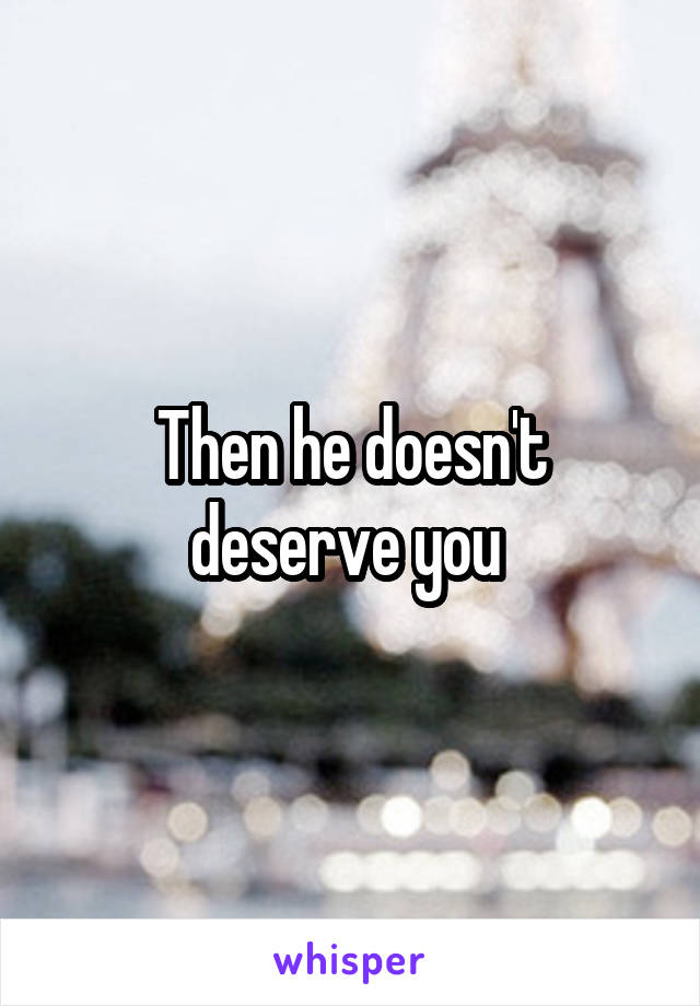 Then he doesn't deserve you 