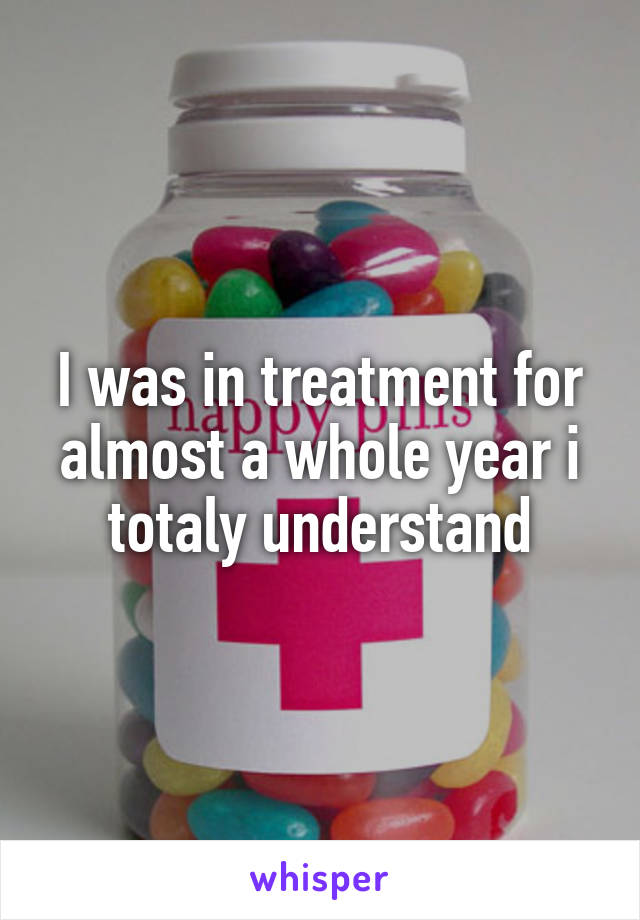 I was in treatment for almost a whole year i totaly understand