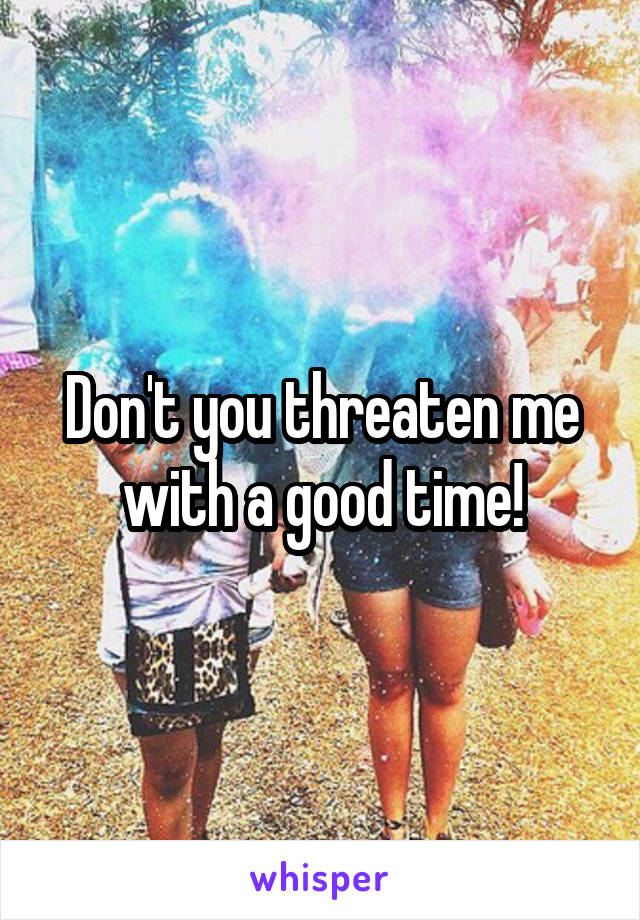 Don't you threaten me with a good time!