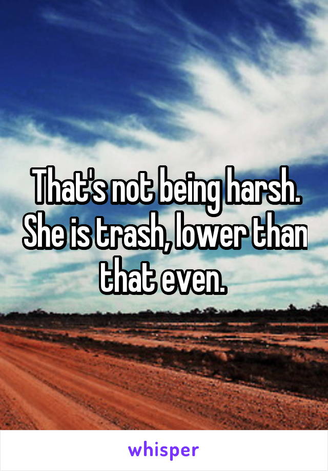 That's not being harsh. She is trash, lower than that even. 