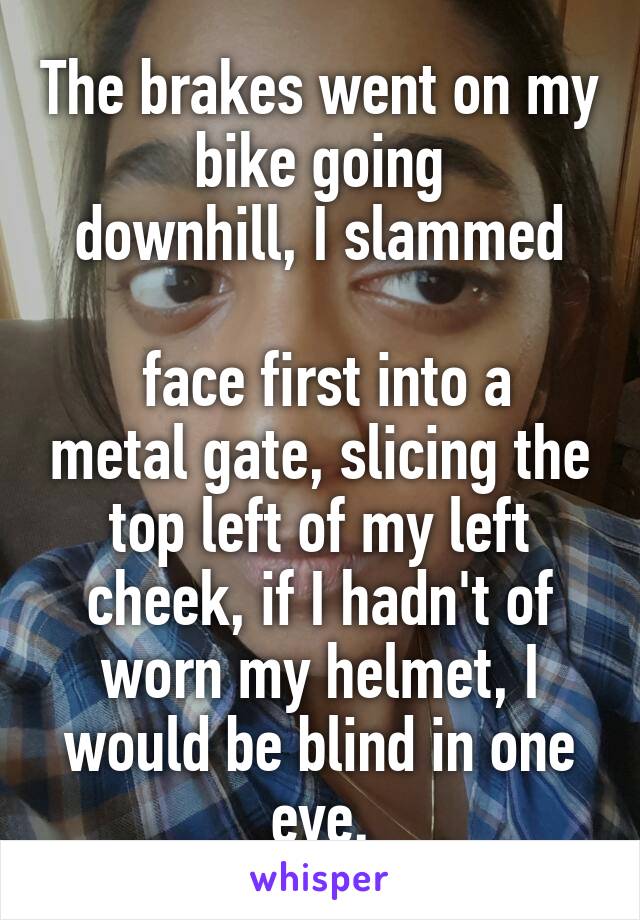 The brakes went on my bike going
downhill, I slammed

 face first into a metal gate, slicing the top left of my left cheek, if I hadn't of worn my helmet, I would be blind in one eye.