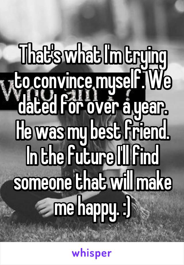 That's what I'm trying to convince myself. We dated for over a year. He was my best friend. In the future I'll find someone that will make me happy. :)