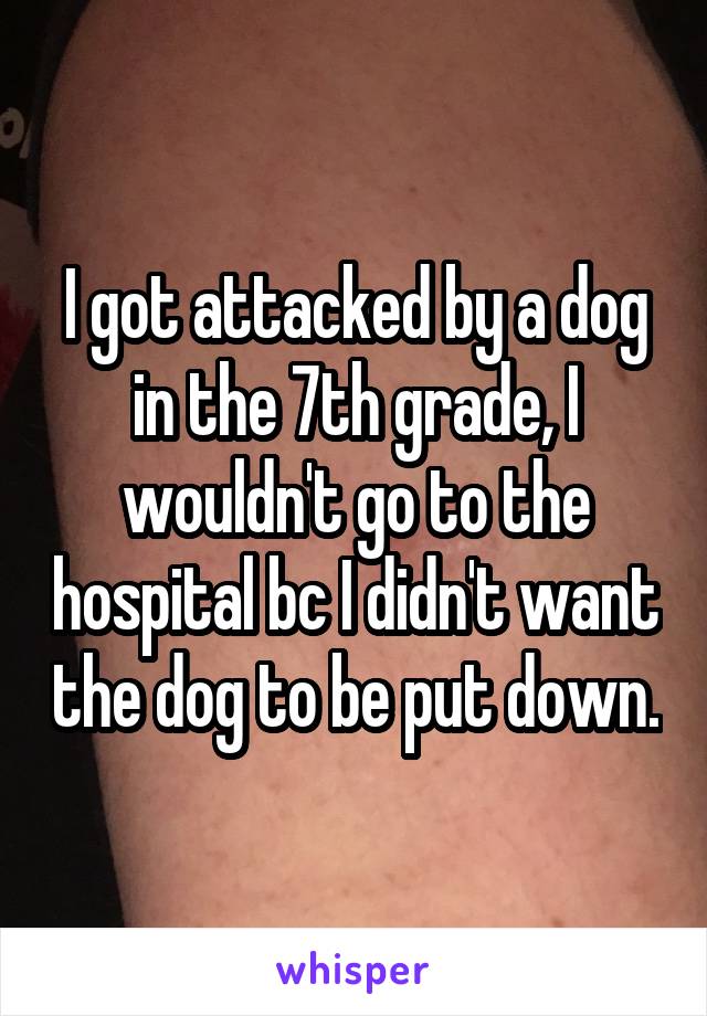 I got attacked by a dog in the 7th grade, I wouldn't go to the hospital bc I didn't want the dog to be put down.