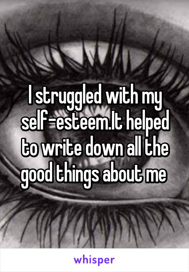 I struggled with my self-esteem.It helped to write down all the good things about me 