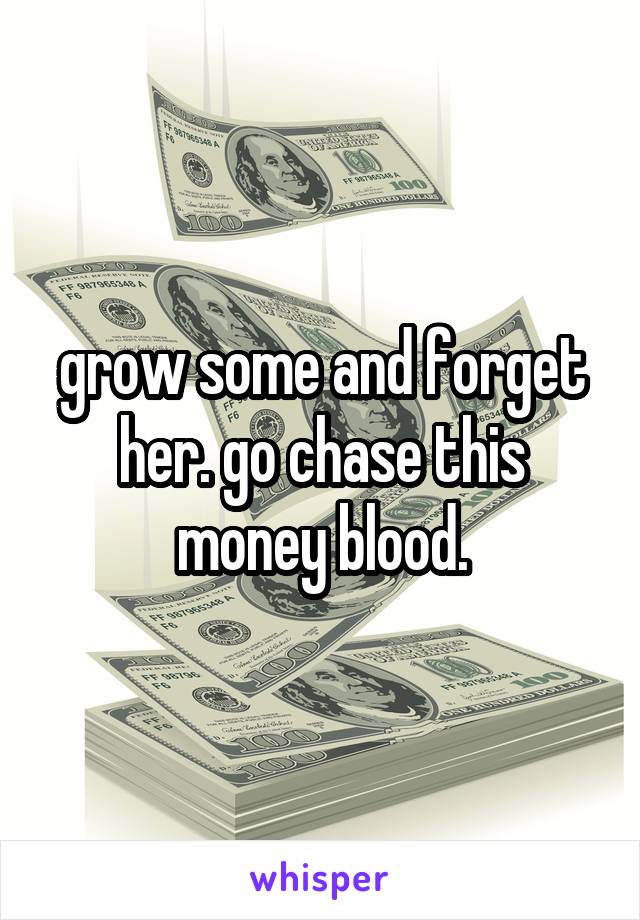 grow some and forget her. go chase this money blood.