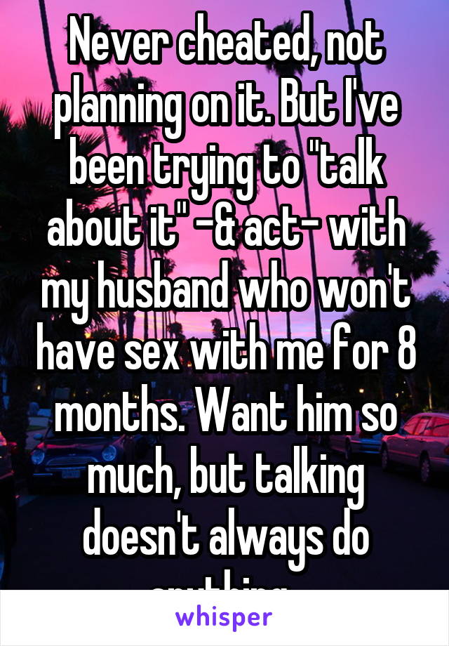 Never cheated, not planning on it. But I've been trying to "talk about it" -& act- with my husband who won't have sex with me for 8 months. Want him so much, but talking doesn't always do anything. 