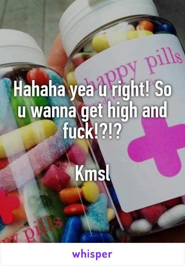 Hahaha yea u right! So u wanna get high and fuck!?!?

Kmsl
