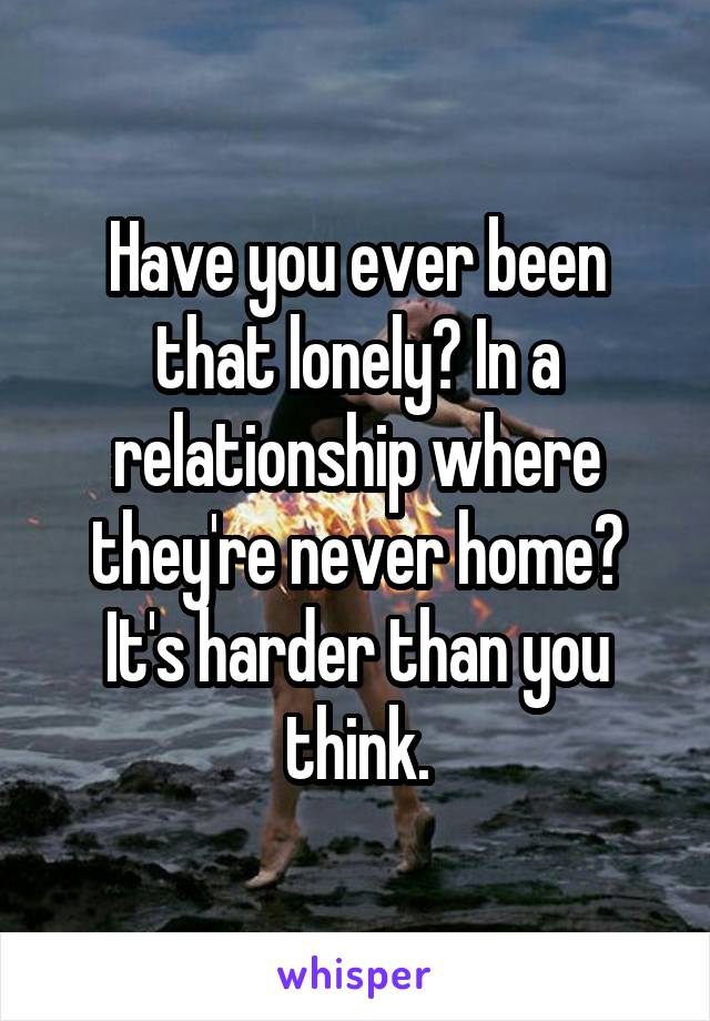 Have you ever been that lonely? In a relationship where they're never home? It's harder than you think.