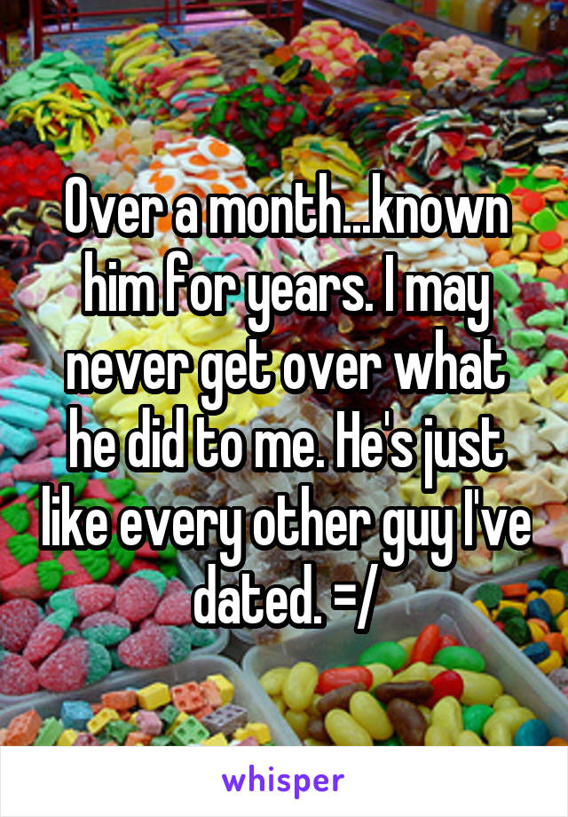 Over a month...known him for years. I may never get over what he did to me. He's just like every other guy I've dated. =/