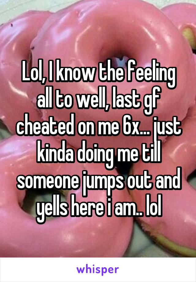 Lol, I know the feeling all to well, last gf cheated on me 6x... just kinda doing me till someone jumps out and yells here i am.. lol