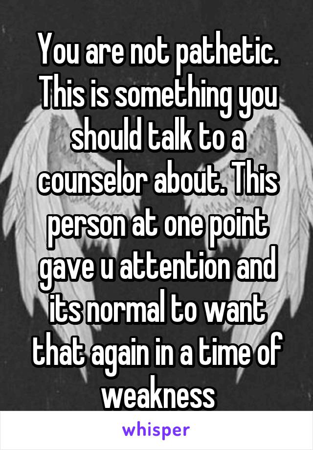 You are not pathetic. This is something you should talk to a counselor about. This person at one point gave u attention and its normal to want that again in a time of weakness