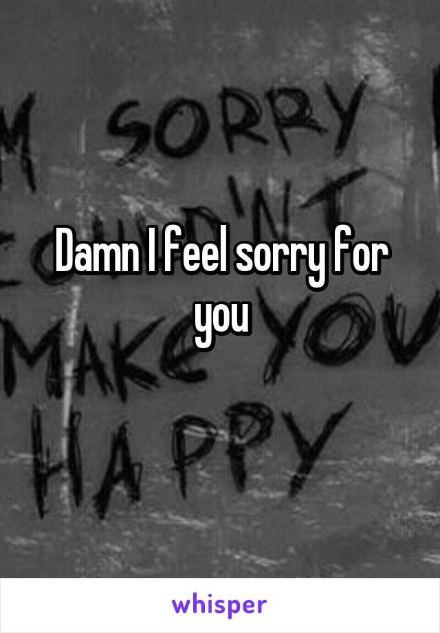 Damn I feel sorry for you

