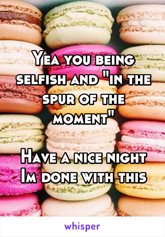 Yea you being selfish and "in the spur of the moment"

Have a nice night
Im done with this