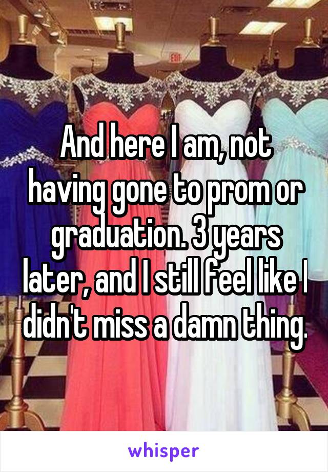 And here I am, not having gone to prom or graduation. 3 years later, and I still feel like I didn't miss a damn thing.