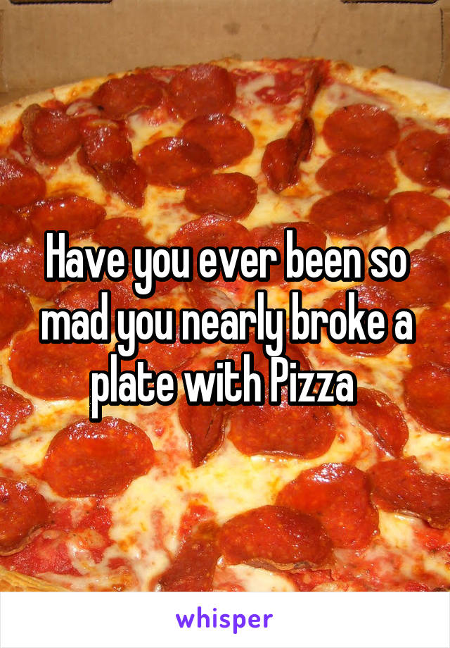Have you ever been so mad you nearly broke a plate with Pizza 
