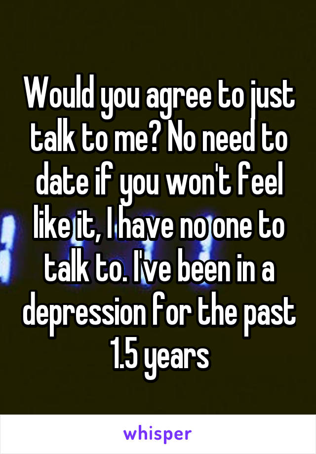 Would you agree to just talk to me? No need to date if you won't feel like it, I have no one to talk to. I've been in a depression for the past 1.5 years