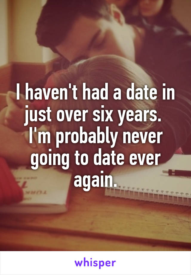 I haven't had a date in just over six years.  I'm probably never going to date ever again.