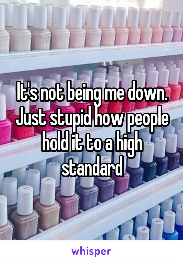 It's not being me down. Just stupid how people hold it to a high standard