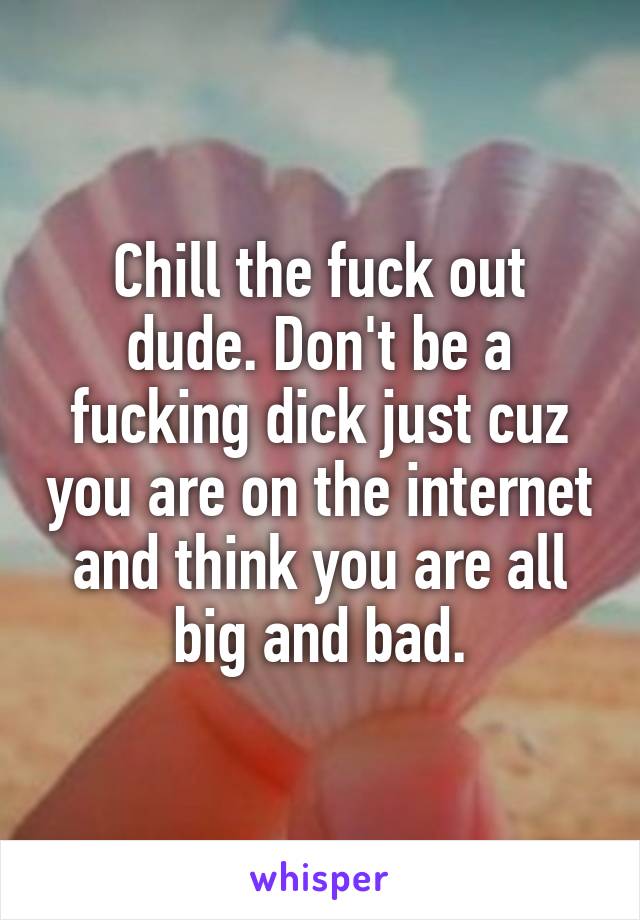 Chill the fuck out dude. Don't be a fucking dick just cuz you are on the internet and think you are all big and bad.