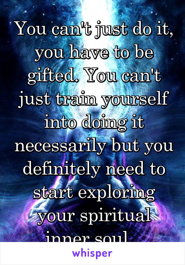 You can't just do it, you have to be gifted. You can't just train yourself into doing it necessarily but you definitely need to start exploring your spiritual inner soul.  
