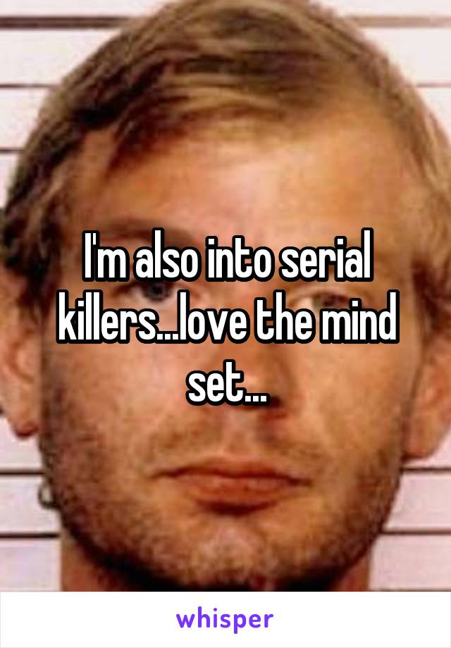 I'm also into serial killers...love the mind set...