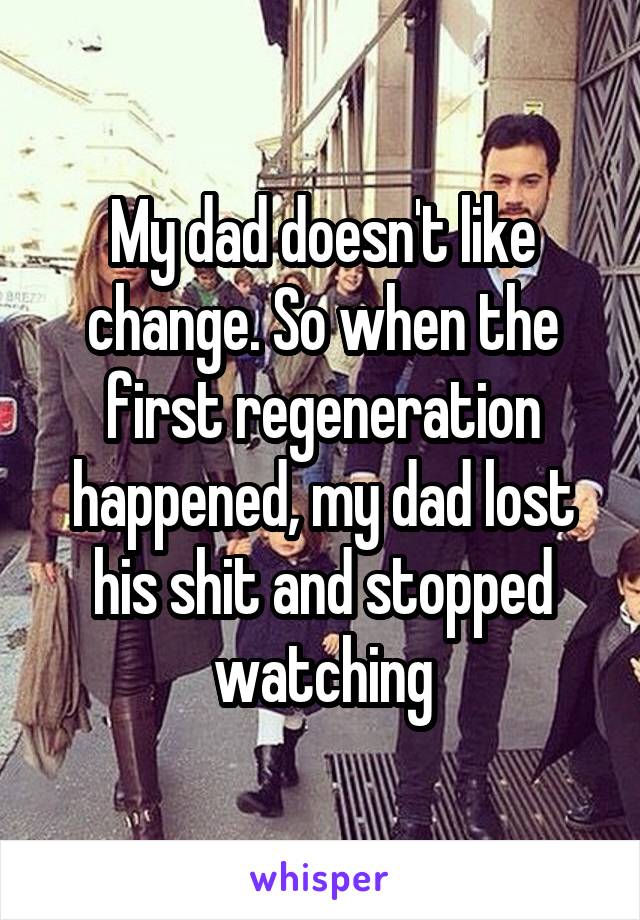 My dad doesn't like change. So when the first regeneration happened, my dad lost his shit and stopped watching